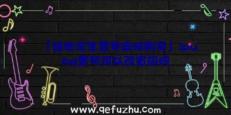 「绝地求生黑号皮肤购买」|pubg黑号可以改密码吗